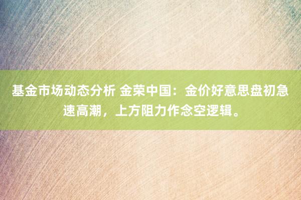 基金市场动态分析 金荣中国：金价好意思盘初急速高潮，上方阻力作念空逻辑。