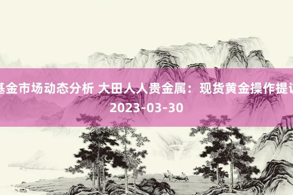 基金市场动态分析 大田人人贵金属：现货黄金操作提议2023-03-30