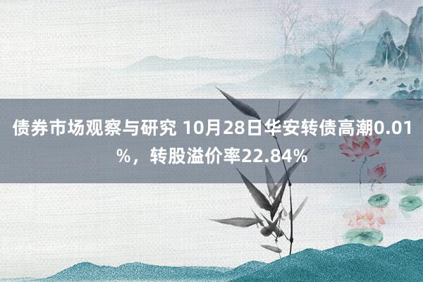 债券市场观察与研究 10月28日华安转债高潮0.01%，转股溢价率22.84%