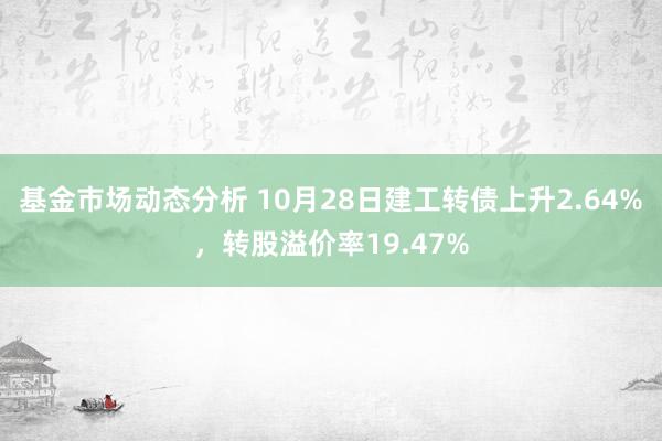 基金市场动态分析 10月28日建工转债上升2.64%，转股溢价率19.47%