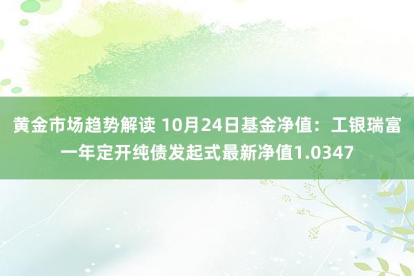   黄金市场趋势解读 10月24日基金净值：工银瑞富一年定开纯债发起式最新净值1.0347