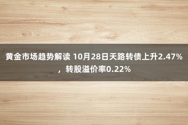 黄金市场趋势解读 10月28日天路转债上升2.47%，转股溢价率0.22%