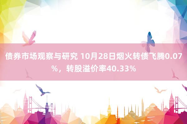 债券市场观察与研究 10月28日烟火转债飞腾0.07%，转股