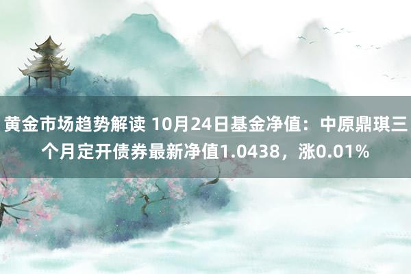   黄金市场趋势解读 10月24日基金净值：中原鼎琪三个月定开债券最新净值1.0438，涨0.01%