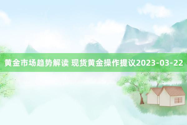 黄金市场趋势解读 现货黄金操作提议2023-03-22