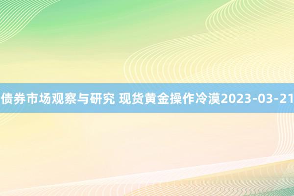 债券市场观察与研究 现货黄金操作冷漠2023-03-21