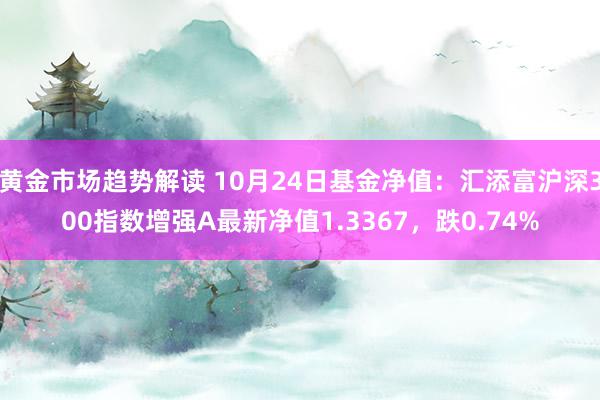   黄金市场趋势解读 10月24日基金净值：汇添富沪深300指数增强A最新净值1.3367，跌0.74%