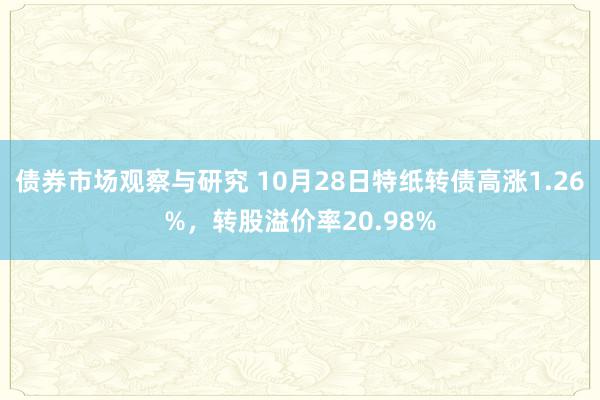   债券市场观察与研究 10月28日特纸转债高涨1.26%，转股溢价率20.98%