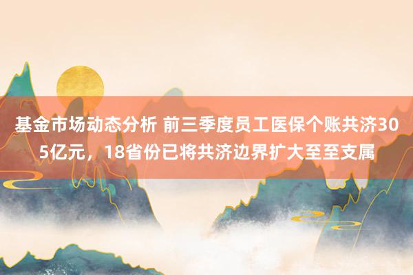   基金市场动态分析 前三季度员工医保个账共济305亿元，18省份已将共济边界扩大至至支属