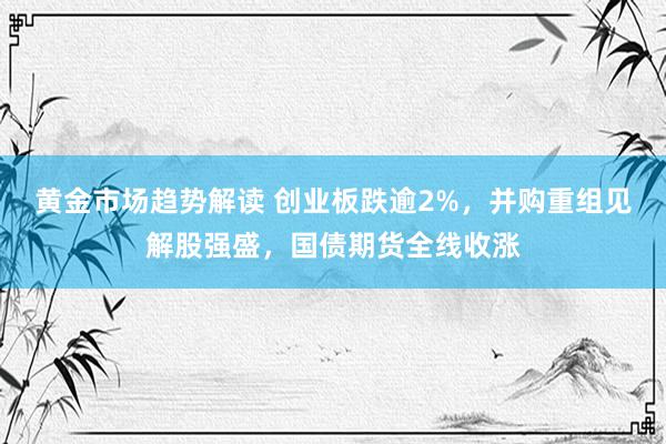   黄金市场趋势解读 创业板跌逾2%，并购重组见解股强盛，国债期货全线收涨