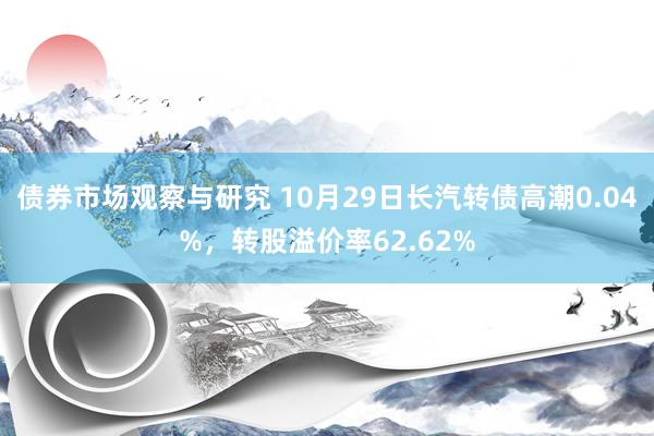   债券市场观察与研究 10月29日长汽转债高潮0.04%，转股溢价率62.62%