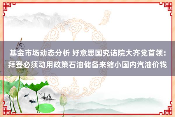 基金市场动态分析 好意思国究诘院大齐党首领：拜登必须动用政策石油储备来缩小国内汽油价钱