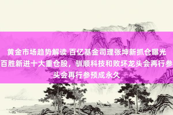   黄金市场趋势解读 百亿基金司理张坤新抓仓曝光，阿里、百胜新进十大重仓股，驯顺科技和败坏龙头会再行参预成永久