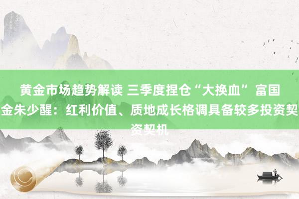   黄金市场趋势解读 三季度捏仓“大换血” 富国基金朱少醒：红利价值、质地成长格调具备较多投资契机