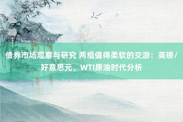 债券市场观察与研究 两组值得柔软的交游：英镑/好意思元、WTI原油时代分析