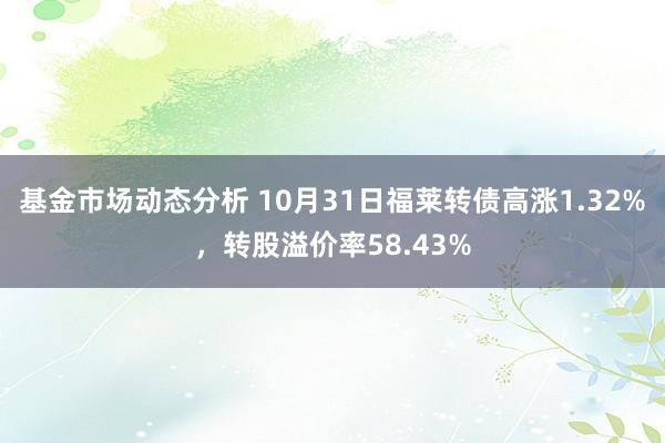   基金市场动态分析 10月31日福莱转债高涨1.32%，转股溢价率58.43%