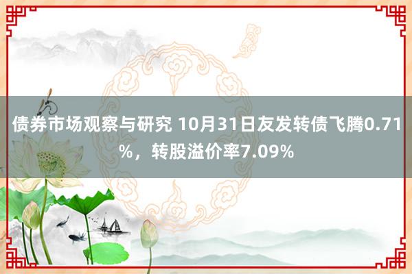   债券市场观察与研究 10月31日友发转债飞腾0.71%，转股溢价率7.09%