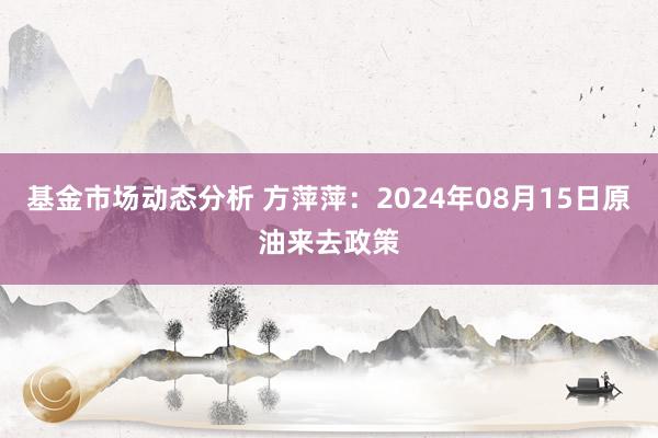 基金市场动态分析 方萍萍：2024年08月15日原油来去政策