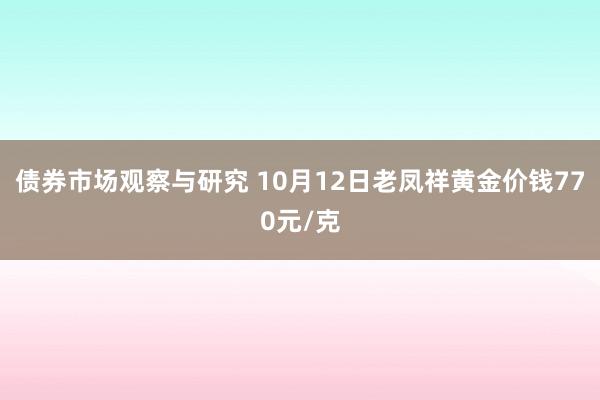   债券市场观察与研究 10月12日老凤祥黄金价钱770元/克