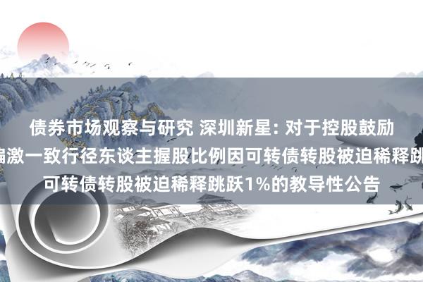   债券市场观察与研究 深圳新星: 对于控股鼓励、实质规章东谈主偏激一致行径东谈主握股比例因可转债转股被迫稀释跳跃1%的教导性公告