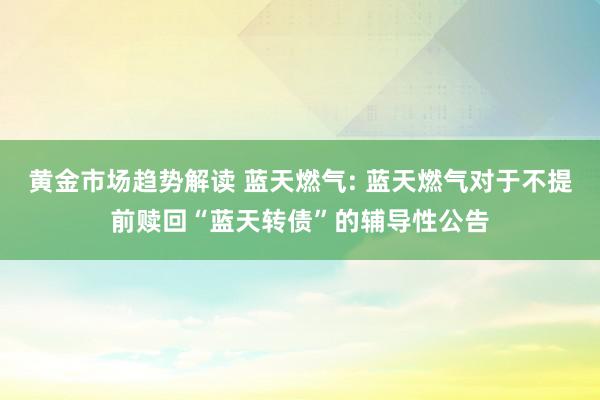   黄金市场趋势解读 蓝天燃气: 蓝天燃气对于不提前赎回“蓝天转债”的辅导性公告