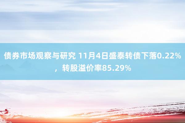   债券市场观察与研究 11月4日盛泰转债下落0.22%，转股溢价率85.29%