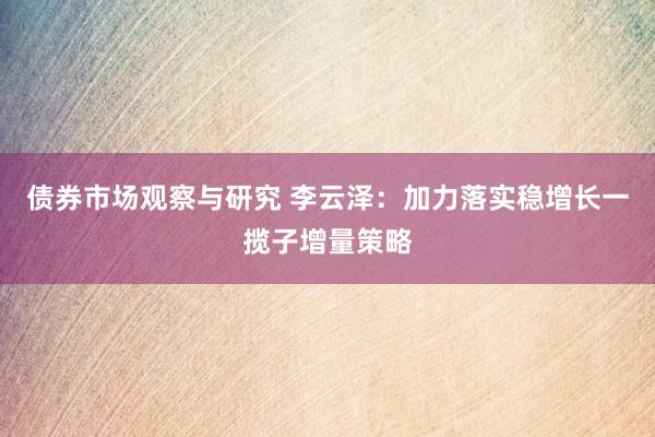   债券市场观察与研究 李云泽：加力落实稳增长一揽子增量策略