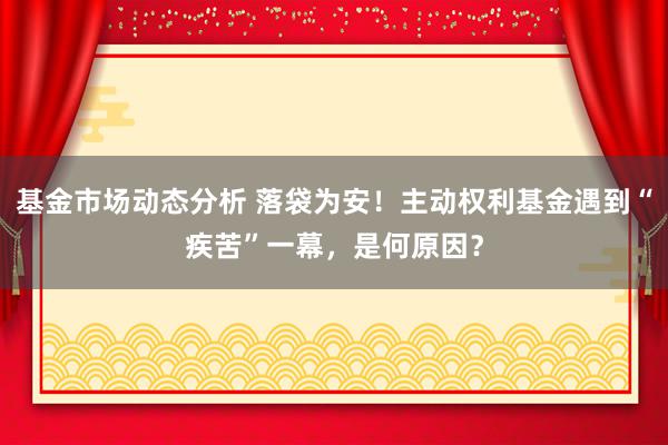   基金市场动态分析 落袋为安！主动权利基金遇到“疾苦”一幕，是何原因？