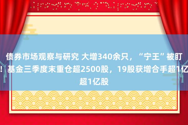   债券市场观察与研究 大增340余只，“宁王”被盯上！基金三季度末重仓超2500股，19股获增合手超1亿股