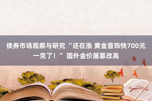   债券市场观察与研究 “还在涨 黄金首饰快700元一克了！” 国外金价屡篡改高