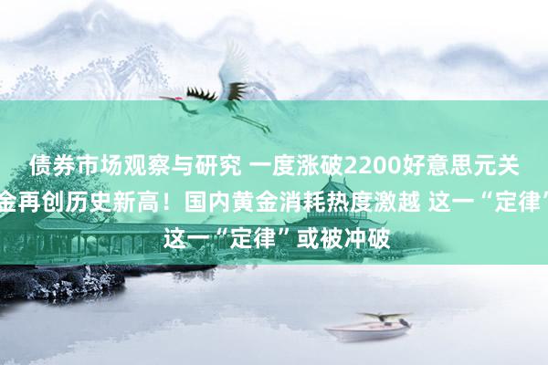   债券市场观察与研究 一度涨破2200好意思元关隘 现货黄金再创历史新高！国内黄金消耗热度激越 这一“定律”或被冲破