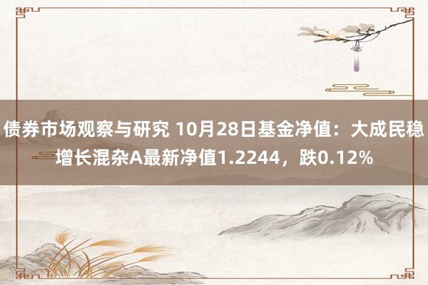   债券市场观察与研究 10月28日基金净值：大成民稳增长混杂A最新净值1.2244，跌0.12%