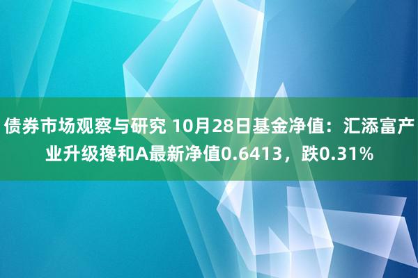   债券市场观察与研究 10月28日基金净值：汇添富产业升级搀和A最新净值0.6413，跌0.31%