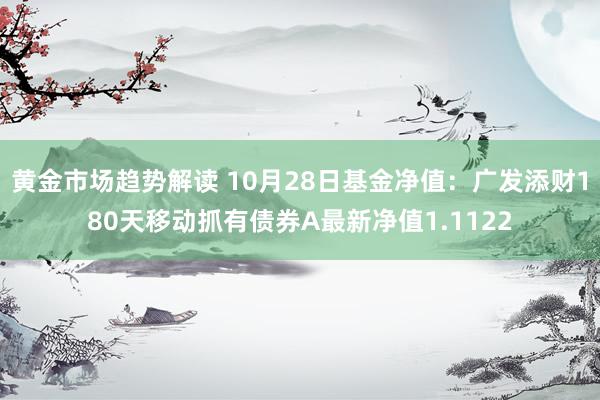   黄金市场趋势解读 10月28日基金净值：广发添财180天移动抓有债券A最新净值1.1122