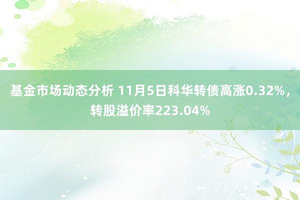   基金市场动态分析 11月5日科华转债高涨0.32%，转股溢价率223.04%