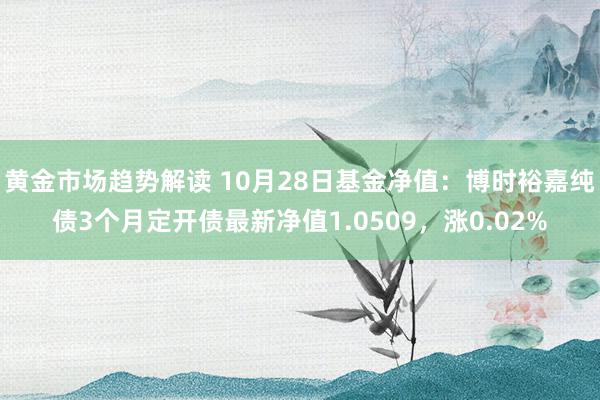   黄金市场趋势解读 10月28日基金净值：博时裕嘉纯债3个月定开债最新净值1.0509，涨0.02%