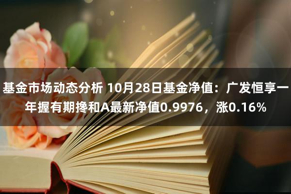   基金市场动态分析 10月28日基金净值：广发恒享一年握有期搀和A最新净值0.9976，涨0.16%