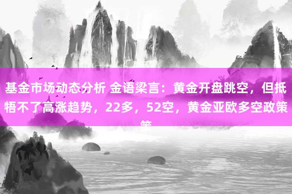   基金市场动态分析 金语梁言：黄金开盘跳空，但抵牾不了高涨趋势，22多，52空，黄金亚欧多空政策