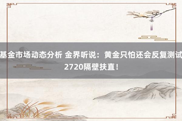   基金市场动态分析 金界听说：黄金只怕还会反复测试2720隔壁扶直！