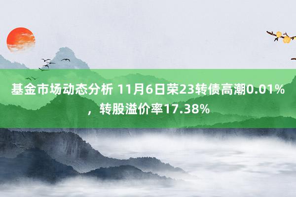   基金市场动态分析 11月6日荣23转债高潮0.01%，转股溢价率17.38%