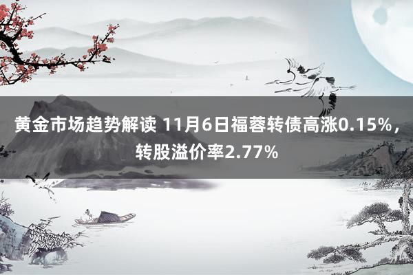   黄金市场趋势解读 11月6日福蓉转债高涨0.15%，转股溢价率2.77%