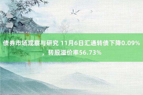   债券市场观察与研究 11月6日汇通转债下降0.09%，转股溢价率56.73%