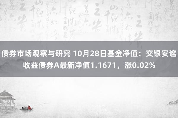   债券市场观察与研究 10月28日基金净值：交银安谧收益债券A最新净值1.1671，涨0.02%