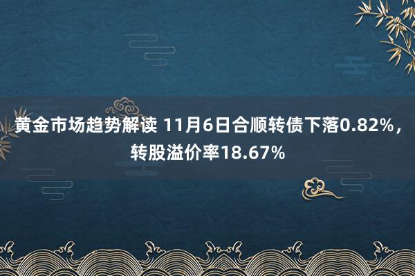   黄金市场趋势解读 11月6日合顺转债下落0.82%，转股溢价率18.67%