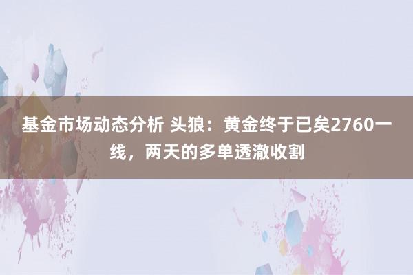   基金市场动态分析 头狼：黄金终于已矣2760一线，两天的多单透澈收割