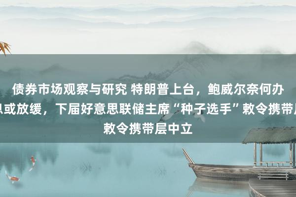   债券市场观察与研究 特朗普上台，鲍威尔奈何办？降息或放缓，下届好意思联储主席“种子选手”敕令携带层中立