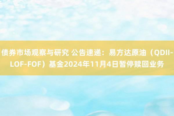   债券市场观察与研究 公告速递：易方达原油（QDII-LOF-FOF）基金2024年11月4日暂停赎回业务