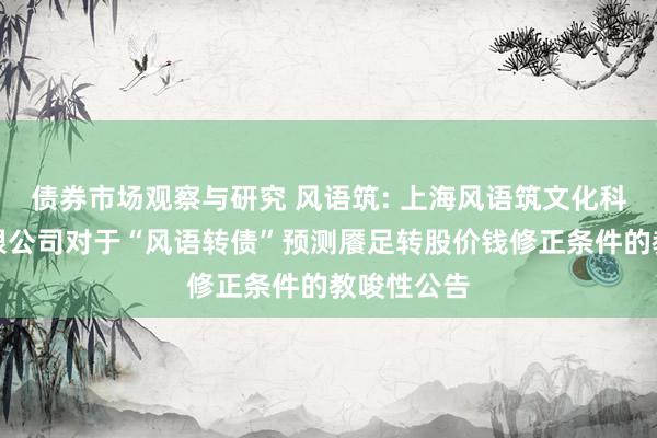   债券市场观察与研究 风语筑: 上海风语筑文化科技股份有限公司对于“风语转债”预测餍足转股价钱修正条件的教唆性公告