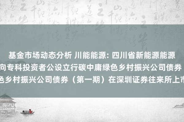   基金市场动态分析 川能能源: 四川省新能源能源股份有限公司2024年面向专科投资者公设立行碳中庸绿色乡村振兴公司债券（第一期）在深圳证券往来所上市的公告