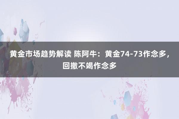   黄金市场趋势解读 陈阿牛：黄金74-73作念多，回撤不竭作念多